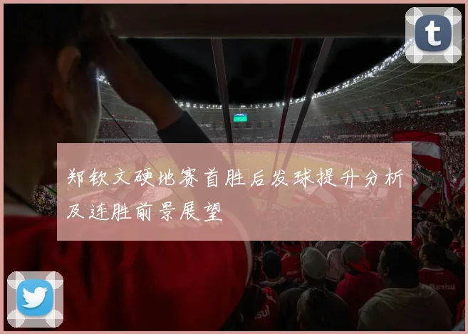 郑钦文硬地赛首胜后发球提升分析及连胜前景展望