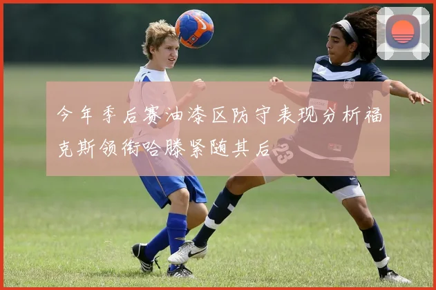 今年季后赛油漆区防守表现分析福克斯领衔哈滕紧随其后