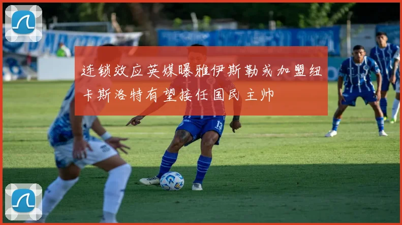 连锁效应英媒曝雅伊斯勒或加盟纽卡斯洛特有望接任国民主帅