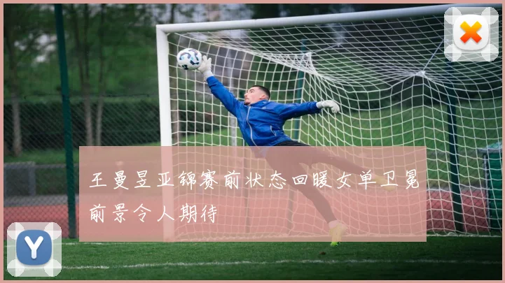 王曼昱亚锦赛前状态回暖女单卫冕前景令人期待