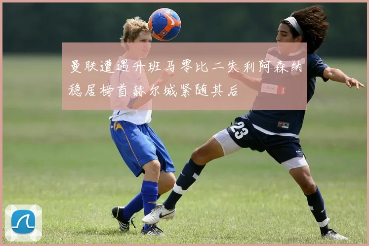 曼联遭遇升班马零比二失利阿森纳稳居榜首赫尔城紧随其后