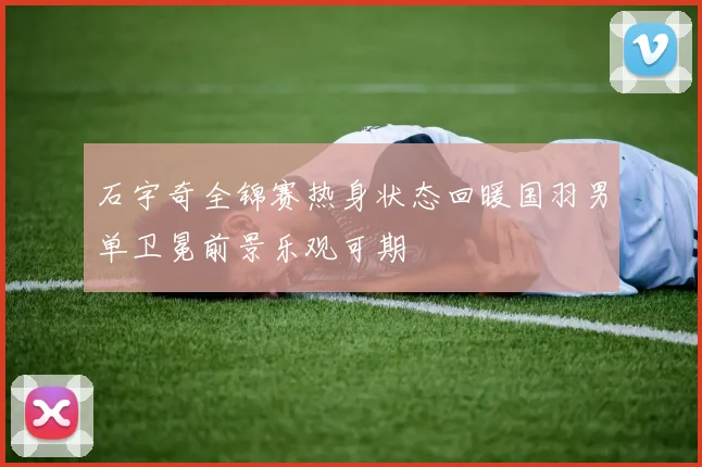 石宇奇全锦赛热身状态回暖国羽男单卫冕前景乐观可期