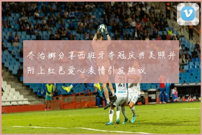 乔治娜分享西班牙夺冠庆典美照并附上红色爱心表情引发热议