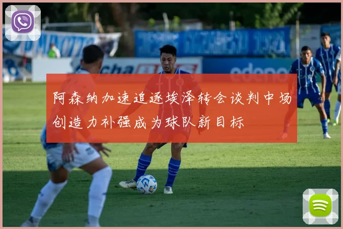 阿森纳加速追逐埃泽转会谈判中场创造力补强成为球队新目标