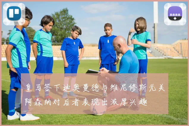 皇马签下迪奥曼德与维尼修斯无关阿森纳对后者表现出浓厚兴趣
