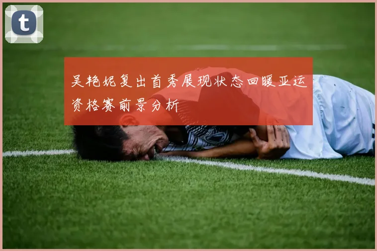 吴艳妮复出首秀展现状态回暖亚运资格赛前景分析