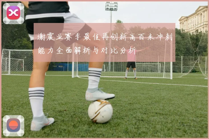 谢震业赛季最佳再创新高百米冲刺能力全面解析与对比分析